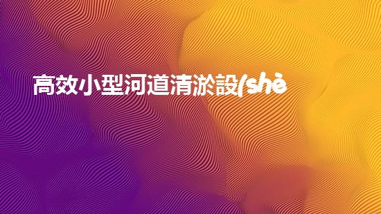 高效小型河道清淤設(shè)備，守護(hù)水環(huán)境清潔